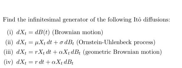 Find the infinitesimal generator of the following Itô diffusions:
(i) dX =
dB(t) (Brownian motion)
(ii) dXt = µX dt +o dB (Ornstein-Uhlenbeck process)
(iii) dXt = rXtdt + aXt dBt (geometric Brownian motion)
(iv) dX = r dt + aX, dB
%3D
%3D
