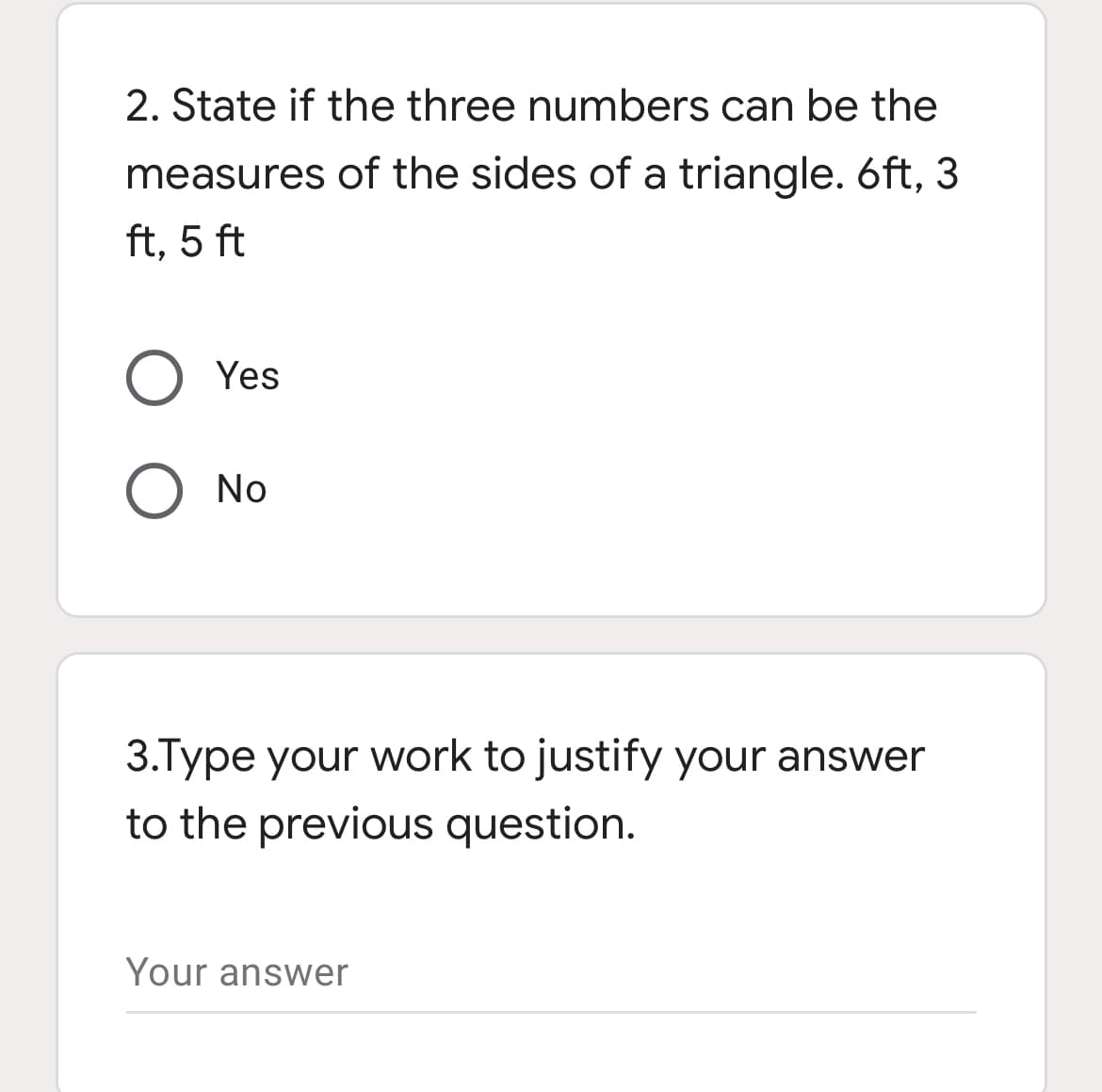 2. State if the three numbers can be the
measures of the sides of a triangle. 6ft, 3
ft, 5 ft
Yes
O No
3.Type your work to justify your answer
to the previous question.
Your answer
