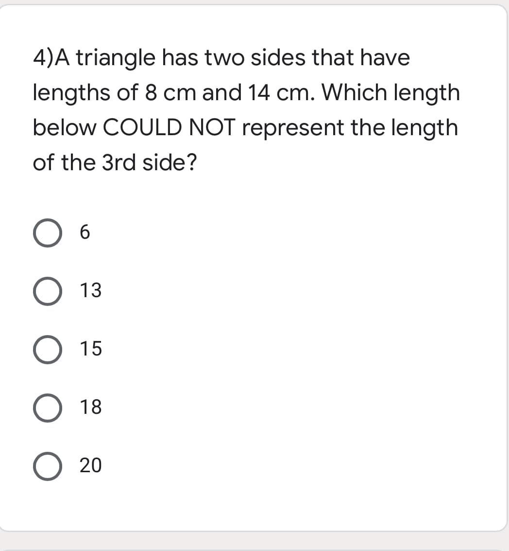 4)A triangle has two sides that have
lengths of 8 cm and 14 cm. Which length
below COULD NOT represent the length
of the 3rd side?
O 13
15
O 18
20
