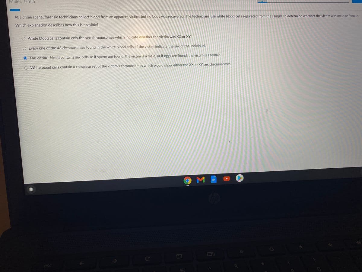 Miller, Timia
At a crime scene, forensic technicians collect blood from an apparent victim, but no body was recovered. The technicians use white blood cells separated from the sample to determine whether the victim was male or female.
Which explanation describes how this is possible?
O White blood cells contain only the sex chromosomes which indicate whether the victim was XX or XY.
O Every one of the 46 chromosomes found in the white blood cells of the victim indicate the sex of the individual.
The victim's blood contains sex cells so if sperm are found, the victim is a male, or if eggs are found, the victim is a female.
O White blood cells contain a complete set of the victim's chromosomes which would show either the XX or XY sex chromosomes.
C
esc
&
