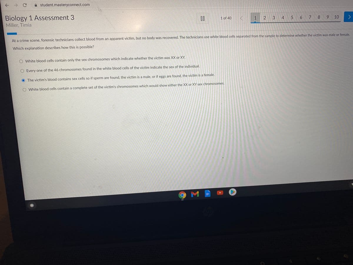 ->
A student.masteryconnect.com
Biology 1 Assessment 3
4 5 6 7 8
9.
10
00
1 of 40
1
3
Miller, Timia
At a crime scene, forensic technicians collect blood from an apparent victim, but no body was recovered. The technicians use white blood cells separated from the sample to determine whether the victim was male or female.
Which explanation describes how this is possible?
O White blood cells contain only the sex chromosomes which indicate whether the victim was XX or XY.
O Every one of the 46 chromosomes found in the white blood cells of the victim indicate the sex of the individual.
O The victim's blood contains sex cells so if sperm are found, the victim is a male, or if eggs are found, the victim is a female.
O White blood cells contain a complete set of the victim's chromosomes which would show either the XX or XY sex chromosomes.
M

