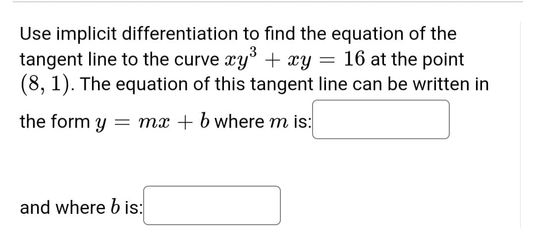 Use implicit differentiation to find the equation of the
tangent line to the curve xy + xy = 16 at the point
(8, 1). The equation of this tangent line can be written in
the form y
= mx + 6 where m is:
and where b is:
