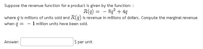 Suppose the revenue function for a product is given by the function: :
R(g) = - 8g? + 4g
where g is millions of units sold and R(g) is revenue in millions of dollars. Compute the marginal revenue
when g
- 1 million units have been sold.
Answer:
$ per unit
