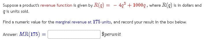 - 4g2 + 1000g , where R(g) is in dollars and
Suppose a product's revenue function is given by R(g)
g is units sold.
-
Find a numeric value for the marginal revenue at 175 units, and record your result in the box below.
Answer: MR(175) =
$perunit
