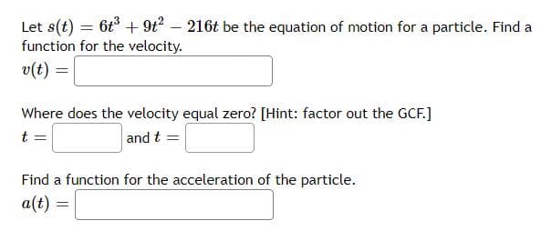 Let s(t) = 6t³ + 9t² - 216t be the equation of motion for a particle. Find a
function for the velocity.
v(t) =
Where does the velocity equal zero? [Hint: factor out the GCF.]
t =
and t =
Find a function for the acceleration of the particle.
a(t) =
=