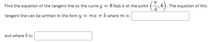 Find the equation of the tangent line to the curve y
= 6 tan z at the point
4
The equation of this
tangent line can be written in the form y = mx + b where m is:
and where b is:
