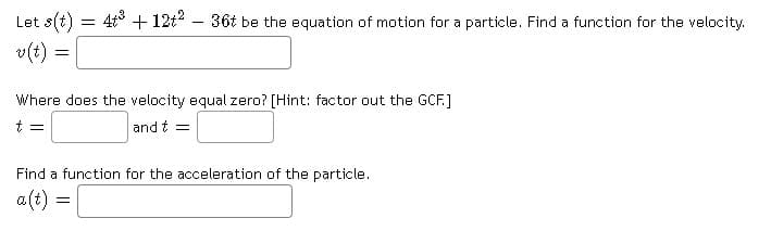 Let s(t) = 4t° + 12t2 – 36t be the equation of motion for a particle. Find a function for the velocity.
v(t) =
Where does the velocity equal zero? [Hint: factor out the GCF.]
t =
and t =
Find a function for the acceleration of the particle.
a (t) =
