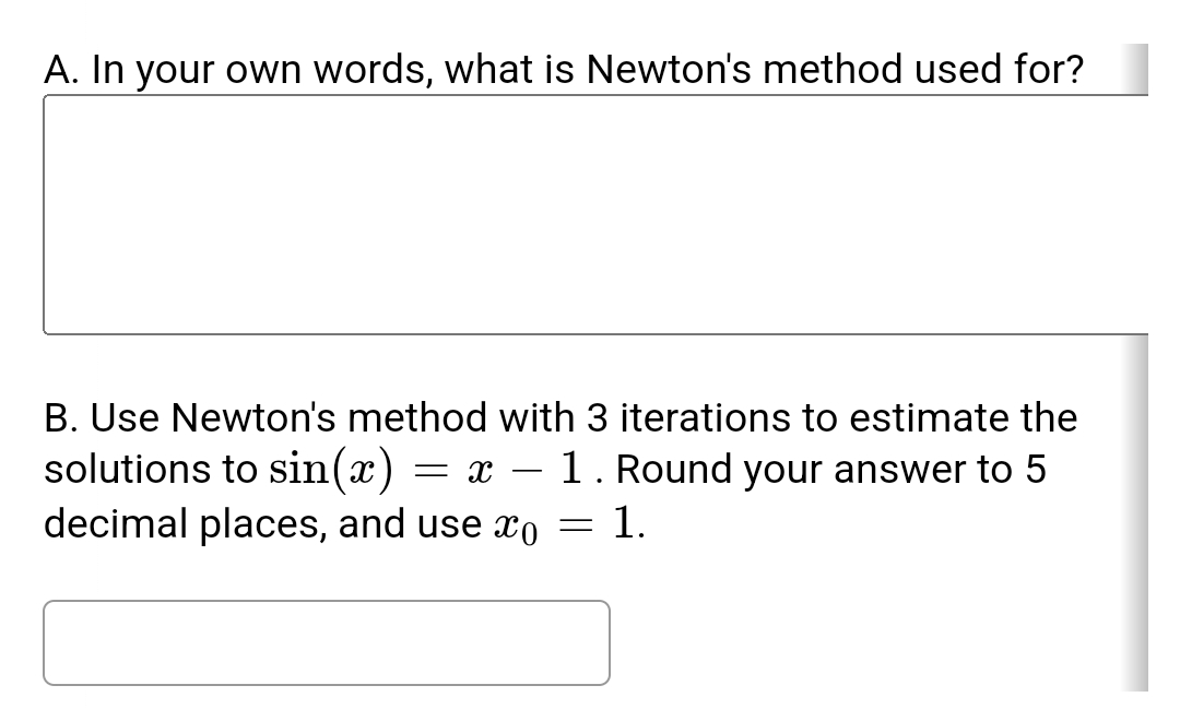 A. In your own words, what is Newton's method used for?
B. Use Newton's method with 3 iterations to estimate the
solutions to sin(x) = x 1. Round your answer to 5
decimal places, and use o
1.
=