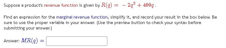 Suppose a product's revenue function is given by R(g)
- 2g² + 400g.
Find an expression for the marginal revenue function, simplify it, and record your result in the box below. Be
sure to use the proper variable in your answer. (Use the preview button to check your syntax before
submitting your answer.)
Answer: MR(g)
