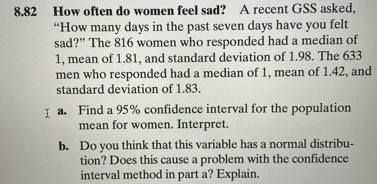 How often do women feel sad? A recent GSS asked,
"How many days in the past seven days have you felt
sad?" The 816 women who responded had a median of
1, mean of 1.81, and standard deviation of 1.98. The 633
men who responded had a median of 1, mean of 1.42, and
standard deviation of 1.83.
8.82
Į a. Find a 95% confidence interval for the population
mean for women. Interpret.
b. Do you think that this variable has a normal distribu-
tion? Does this cause a problem with the confidence
interval method in part a? Explain.
