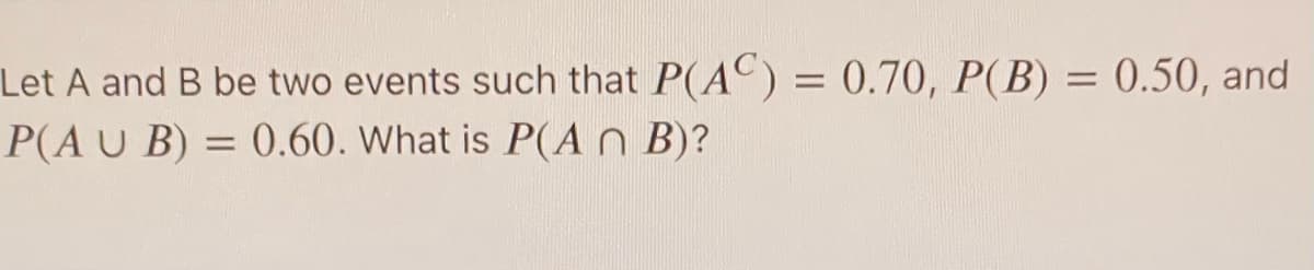 Let A and B be two events such that P(AC) = 0.70, P(B) = 0.50, and
P(AU B) = 0.60. What is P(A n B)?
