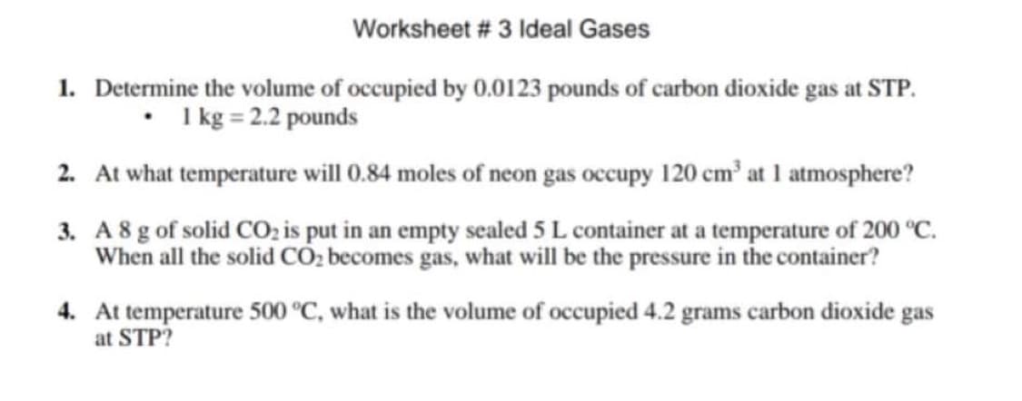 Worksheet # 3 Ideal Gases
1. Determine the volume of occupied by 0.0123 pounds of carbon dioxide gas at STP.
I kg = 2.2 pounds
2. At what temperature will 0.84 moles of neon gas occupy 120 cm' at 1 atmosphere?
3. A 8 g of solid CO, is put in an empty sealed 5 L container at a temperature of 200 °C.
When all the solid CÓ2 becomes gas, what will be the pressure in the container?
4. At temperature 500 °C, what is the volume of occupied 4.2 grams carbon dioxide gas
at STP?
