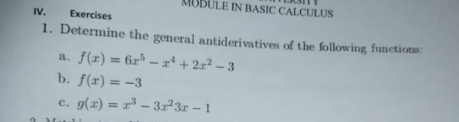 IODULE IN BASIC CALCULUS
IV.
Exercises
1. Determine the general antiderivatives of the following functions:
a. f(r) = 6x5 - x + 2x2 - 3
b. f(x) = -3
%3D
c. g(x) = r3 – 3a23r – 1
|

