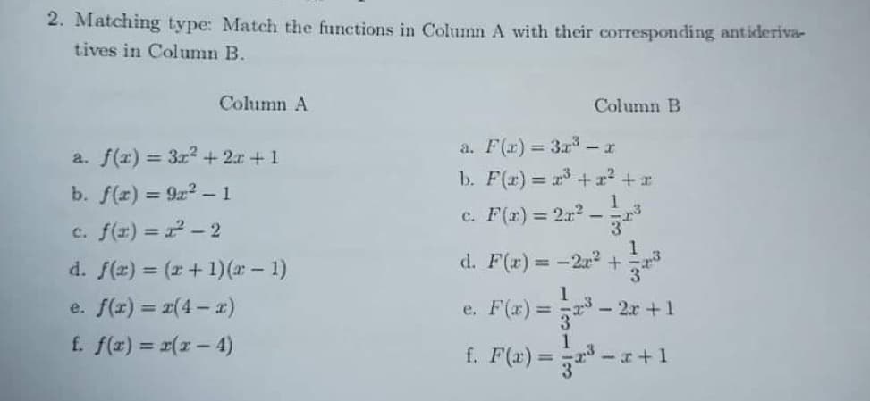 2. Matching type: Match the functions in Column A with their corresponding antiderivar
tives in Column B.
Column A
Column B
a. F(r) = 3r - r
a. f(r) = 3r2 + 2r +1
b. F(r) = r +r² + x
b. f(r) = 9r2-1
1
c. F(r) = 21? -
34
c. f(r) = 2- 2
d. f(z) = (x+ 1)(x- 1)
d. F(r)= -2r2 +
%3D
e. Fa) = - 20 +1
f. F(x) = - *
e. f(r) = #(4- 2)
- 2x +1
3
1
f. f(z) = r(x- 4)
%3D
