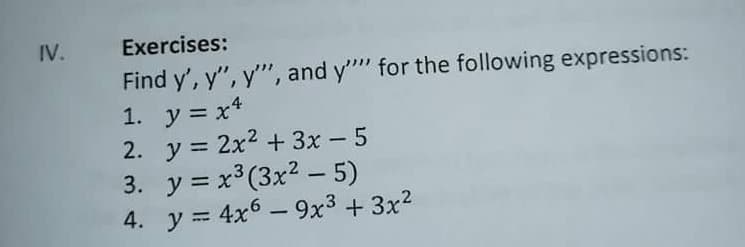 IV.
Exercises:
Find y', y", y'", and y"" for the following expressions:
1. y = x*
2. y = 2x2 + 3x – 5
3. y = x³(3x2 - 5)
4. y = 4x6 – 9x3 + 3x2
%3D
