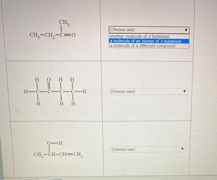 CH,
(Choose one)
another molecule of 2-butanone
a molecule of an isomer of 2-butanone
a molecule of a different compound
CH,-CH,-C=0
H OHH
H-C-C- Ċ-ċ-H
(Choose one)
H
H
H
0-H
(Choose one)
CH,-CH-CH=CH,
