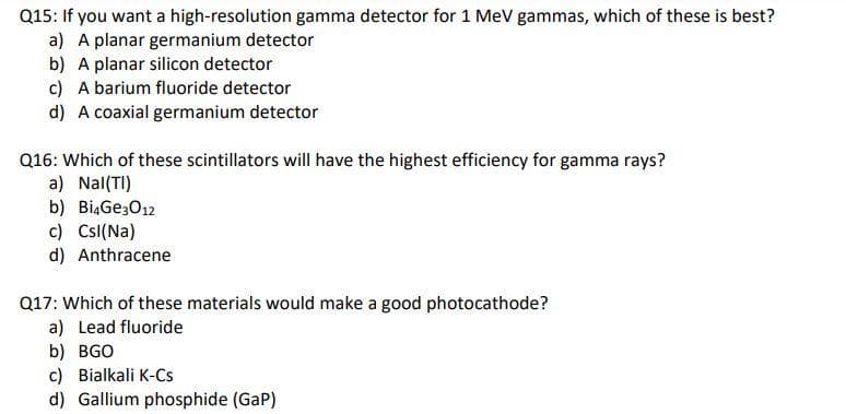 Q15: If you want a high-resolution gamma detector for 1 MeV gammas, which of these is best?
a) A planar germanium detector
b) A planar silicon detector
c) A barium fluoride detector
d) A coaxial germanium detector
Q16: Which of these scintillators will have the highest efficiency for gamma rays?
a) Nal(TI)
b) Bi4Gе3012
c) CsI(Na)
d) Anthracene
Q17: Which of these materials would make a good photocathode?
a) Lead fluoride
b) BGO
c) Bialkali K-Cs
d) Gallium phosphide (GAP)