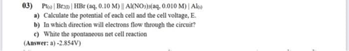 03) Pt) | Bran) | HBr (aq, 0.10 M) || Al(NO3)3(aq, 0.010 M) | Alo)
a) Calculate the potential of each cell and the cell voltage, E.
b) In which direction will electrons flow through the circuit?
c) White the spontaneous net cell reaction
(Answer: a) -2.854V)