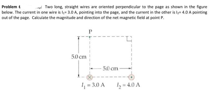 Problem 6
Two long, straight wires are oriented perpendicular to the page as shown in the figure
below. The current in one wire is I₁= 3.0 A, pointing into the page, and the current in the other is 1₂= 4.0 A pointing
out of the page. Calculate the magnitude and direction of the net magnetic field at point P.
P
5.0 cm
5.0 cm-
1₁ = 3.0 A
1₂ = 4.0 A