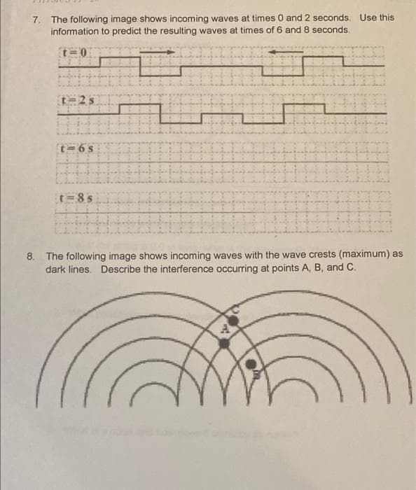 7. The following image shows incoming waves at times 0 and 2 seconds. Use this
information to predict the resulting waves at times of 6 and 8 seconds.
T=0
t=6s
=8s
8. The following image shows incoming waves with the wave crests (maximum) as
dark lines. Describe the interference occurring at points A, B, and C.
A
