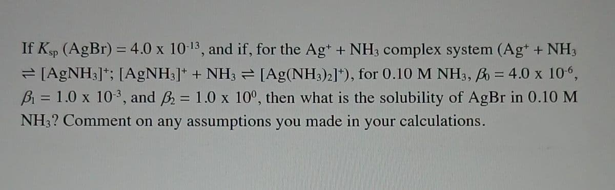 If Ksp (AgBr) = 4.0 x 10-13, and if, for the Ag+ + NH3 complex system (Ag+ + NH3
⇒ [AgNH3]; [AgNH3]+ + NH3 = [Ag(NH3)2]*), for 0.10 M NH3, B = 4.0 x 10-6,
B₁ = 1.0 x 10-³, and ₂ = 1.0 x 100, then what is the solubility of AgBr in 0.10 M
NH3? Comment on any assumptions you made in your calculations.
-
