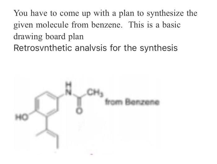 You have to come up with a plan to synthesize the
given molecule from benzene. This is a basic
drawing board plan
Retrosvnthetic
HO
analysis for the synthesis
CH₂
from Benzene
