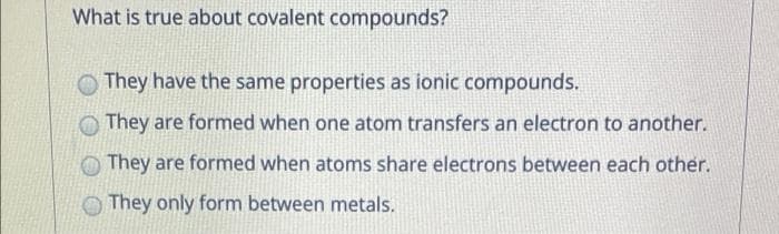 What is true about covalent compounds?
They have the same properties as ionic compounds.
They are formed when one atom transfers an electron to another.
They are formed when atoms share electrons between each other.
They only form between metals.