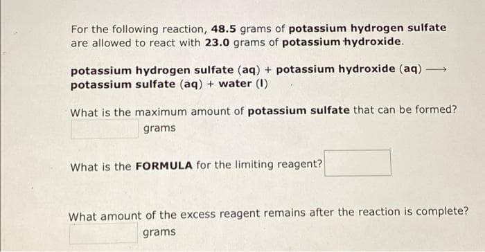 For the following reaction, 48.5 grams of potassium hydrogen sulfate
are allowed to react with 23.0 grams of potassium hydroxide.
potassium hydrogen sulfate (aq) + potassium hydroxide (aq) →→→→
potassium sulfate (aq) + water (1)
What is the maximum amount of potassium sulfate that can be formed?
grams
What is the FORMULA for the limiting reagent?
What amount of the excess reagent remains after the reaction is complete?
grams