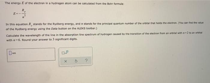 The energy E of the electron in a hydrogen atom can be calculated from the Bohr formula:
E-
In this equation R, stands for the Rydberg energy, and n stands for the principal quantum number of the orbital that holds the electron. (You can find the value
of the Rydberg energy using the Data button on the ALEKS toolbar.)
Calculate the wavelength of the line in the absorption line spectrum of hydrogen caused by the transition of the electron from an orbital with n-2 to an orbital
with n-6. Round your answer to 3 significant digits.
