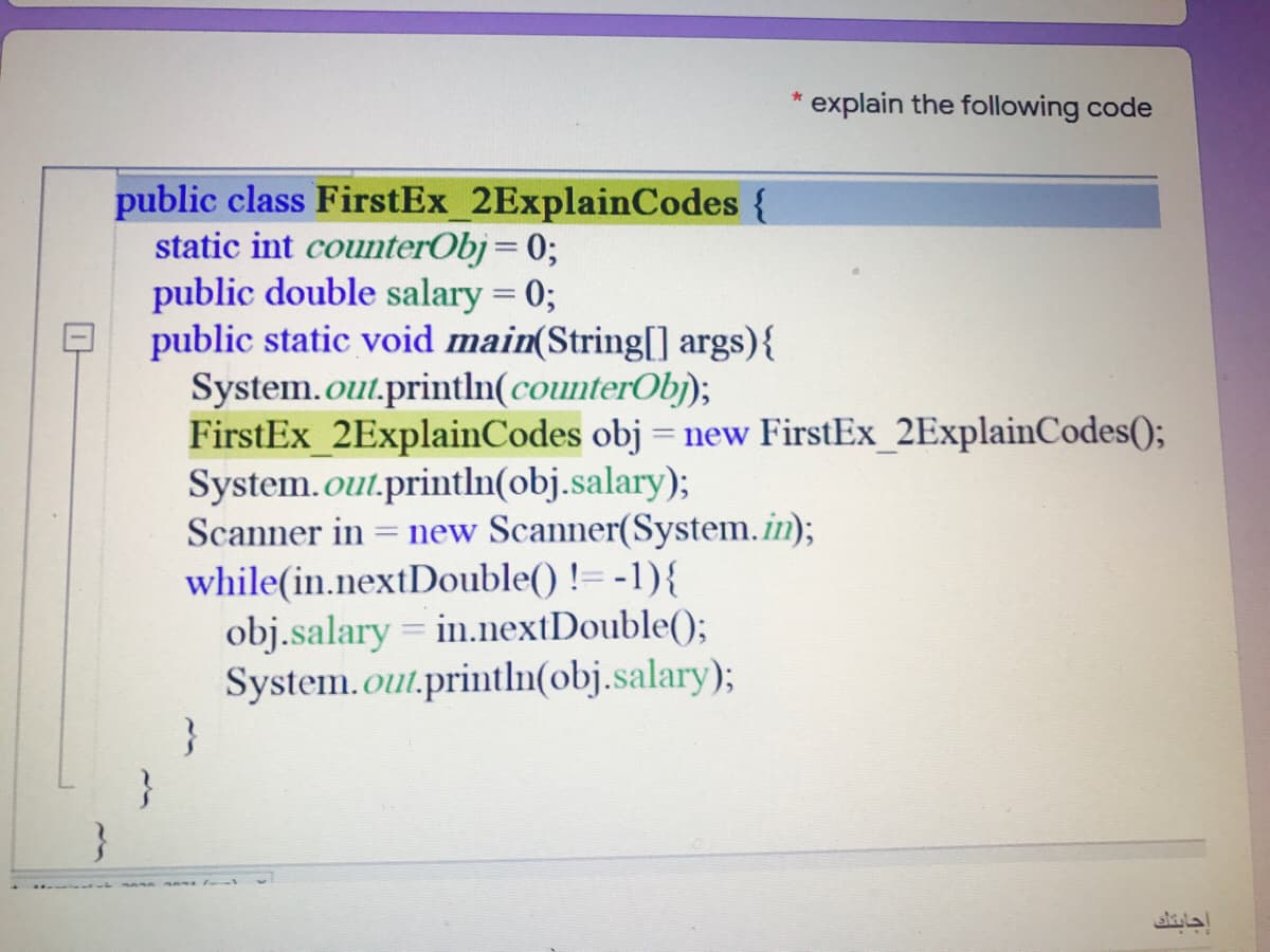 explain the following code
public class FirstEx_2ExplainCodes {
static int counterObj= 0;
public double salary = 0;
public static void main(String[ args){
System.out.println(counterObj);
FirstEx 2ExplainCodes obj = new FirstEx_2ExplainCodes();
System.out.println(obj.salary);
Scanner in
new Scanner(System.in);
while(in.nextDouble() != -1){
obj.salary = in.nextDouble();
System.out.println(obj.salary);
}
إجابتك
