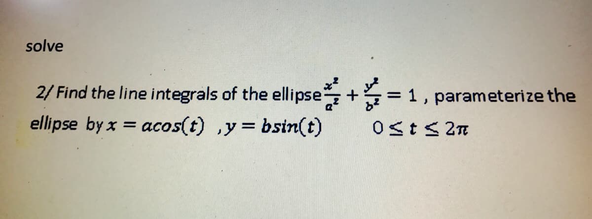 solve
2/ Find the line integrals of the ellipse
= 1, parameterize the
ellipse by x = acos(t) ,y= bsin(t)
Ost< 2n
