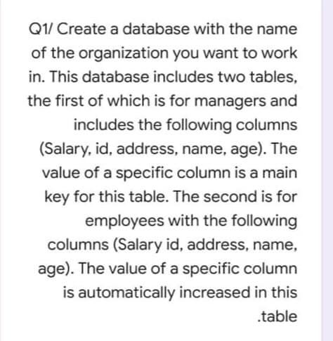 Q1/ Create a database with the name
of the organization you want to work
in. This database includes two tables,
the first of which is for managers and
includes the following columns
(Salary, id, address, name, age). The
value of a specific column is a main
key for this table. The second is for
employees with the following
columns (Salary id, address, name,
age). The value of a specific column
is automatically increased in this
.table
