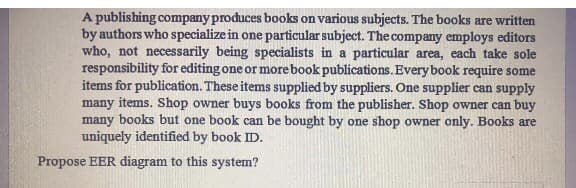 A publishing company produces books on various subjects. The books are written
by authors who specialize in one particular subject. The company employs editors
who, not necessarily being specialists in a particular area, each take sole
responsibility for editing one or more book publications. Every book require some
items for publication. These items supplied by suppliers. One supplier can supply
many items. Shop owner buys books from the publisher. Shop owner can buy
many books but one book can be bought by one shop owner only. Books are
uniquely identified by book ID.
Propose EER diagram to this system?
