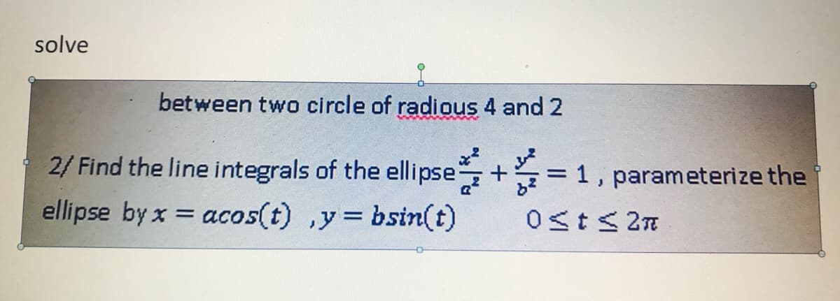 solve
between two circle of radious 4 and 2
2/ Find the line integrals of the ellipse+
ellipse by x = acos(t) ,y= bsin(t)
= 1, parameterize the
Ost< 2n
