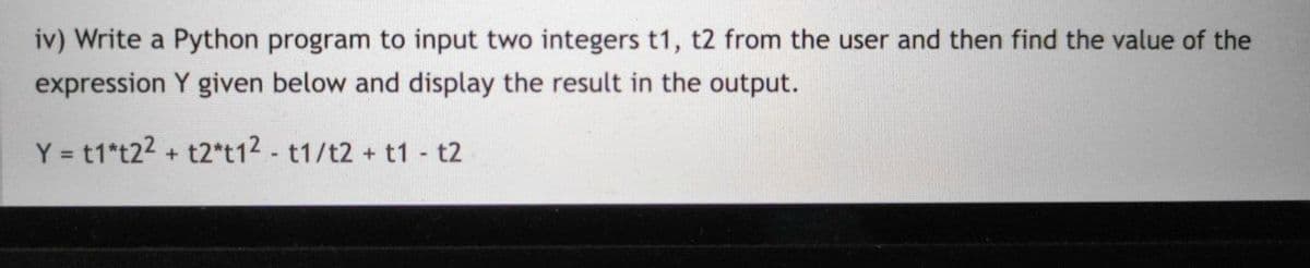 iv) Write a Python program to input two integers t1, t2 from the user and then find the value of the
expression Y given below and display the result in the output.
Y = t1*t22 + t2*t12 - t1/t2 + t1 - t2
