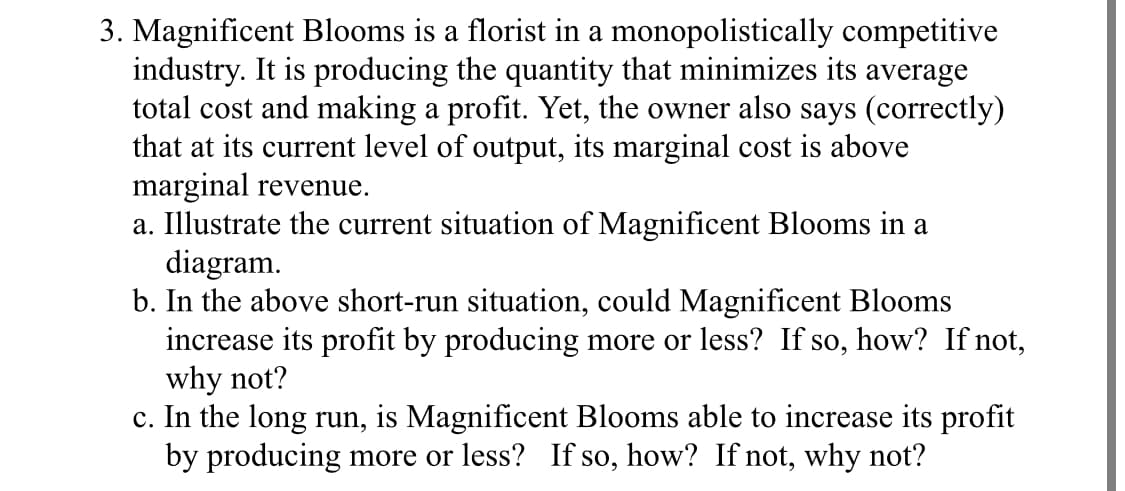 3. Magnificent Blooms is a florist in a monopolistically competitive
industry. It is producing the quantity that minimizes its average
total cost and making a profit. Yet, the owner also says (correctly)
that at its current level of output, its marginal cost is above
marginal revenue.
a. Illustrate the current situation of Magnificent Blooms in a
diagram.
b. In the above short-run situation, could Magnificent Blooms
increase its profit by producing more or less? If so, how? If not,
why not?
c. In the long run, is Magnificent Blooms able to increase its profit
by producing more or less? If so, how? If not, why not?
