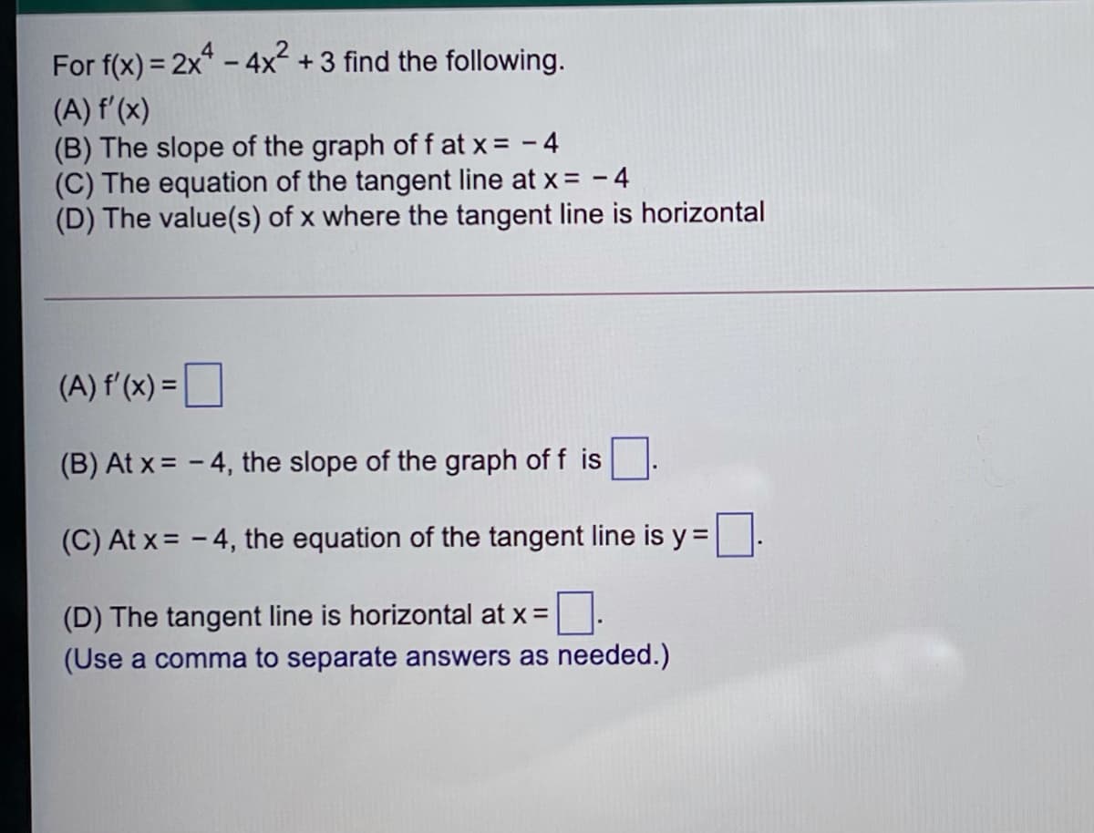 For f(x) = 2x* - 4x +3 find the following.
(A) f'(x)
(B) The slope of the graph of f at x = - 4
(C) The equation of the tangent line at x = - 4
(D) The value(s) of x where the tangent line is horizontal
(A) f'(x) =|
(B) At x = - 4, the slope of the graph of f is
(C) At x= - 4, the equation of the tangent line is y =
(D) The tangent line is horizontal at x =
(Use a comma to separate answers as needed.)
