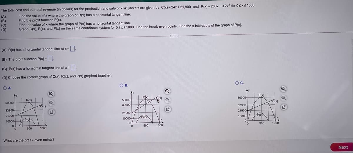 The total cost and the total revenue (in dollars) for the production and sale of x ski jackets are given by C(x) = 24x + 21,900 and R(x) = 200x - 0.2x2 for 0sxs 1000.
(A)
(B)
(C)
(D)
Find the value of x where the graph of R(x) has a horizontal tangent line.
Find the profit function P(x).
Find the value of x where the graph of P(x) has a horizontal tangent line.
Graph C(x), R(x), and P(x) on the same coordinate system for 0sxs 1000. Find the break-even points. Find the x-intercepts of the graph of P(x).
(A) R(x) has a horizontal tangent line at x =
(B) The profit function P(x) =.
%3D
(C) P(x) has a horizontal tangent line at x =
(D) Choose the correct graph of C(x), R(x), and P(x) graphed together.
Oc.
OB.
O A.
Ay
Q
Rix)|
Ay
Rix)
50000-
R(x)
50000-
Cx)
50000-
39900-
33900-
Cx)
33900-
21900-
21900-
21900-
10000-
PIX)
10000
PIX)
10000-
0f
0-
500
1000
0+
500
1000
500
1000
What are the break-even points?
Next
