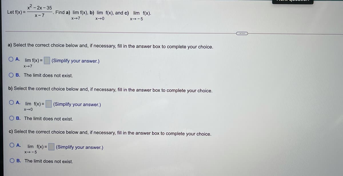 x - 2x - 35
Let f(x) =
Find a) lim f(x), b) lim f(x), and c) lim f(x).
x-7
x-7
x→-5
a) Select the correct choice below and, if necessary, fill in the answer box to complete your choice.
O A. lim f(x) =
(Simplify your answer.)
X-7
O B. The limit does not exist.
b) Select the correct choice below and, if necessary, fill in the answer box to complete your choice.
O A. lim f(x) =
(Simplify your answer.)
O B. The limit does not exist.
c) Select the
rect choice below and, if necessary, fill in the answer box to complete your choice.
A.
lim f(x) =
(Simplify your answer.)
X-5
O B. The limit does not exist.
