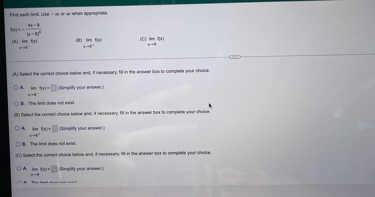 Find each limit. Use - 00 or oo when appropriate.
4x-8
f(x) =
(x-8)4
(A) lim f(x)
(B) lim f(x)
(C) lim f(x)
x8-
x-8*
X8
(A) Select the correct choice below and, if necessary, fill in the answer box to complete your choice.
O A.
(Simplify your answer.)
lim f(x) =
x-8
O B. The limit does not exist.
(B) Select the correct choice below and, if necessary, fill in the answer box to complete your choice.
O A.
lim f(x) =
(Simplify your answer.)
x-8*
O B. The limit does not exist.
(C) Select the correct choice below and, if necessary, fill in the answer box to complete your choice.
O A. lim f(x) =
(Simplify your answer.)
X8
The limit doos net eviet
