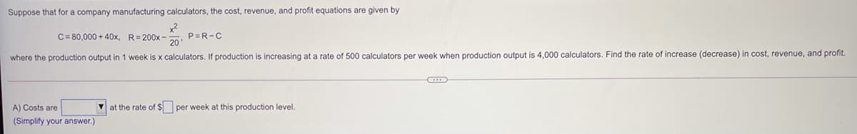 Suppose that for a company manufacturing calculators, the cost, revenue, and profit equations are given by
C= 80,000 + 40x, R= 200x -
P=R-C
20
where the production output in 1 week is x calculators. If production is increasing at a rate of 500 calculators per week when production output is 4,000 calculators. Find the rate of increase (decrease) in cost, revenue, and profit.
A) Costs are
at the rate of $ per week at this production level.
(Simplify your answer.)
