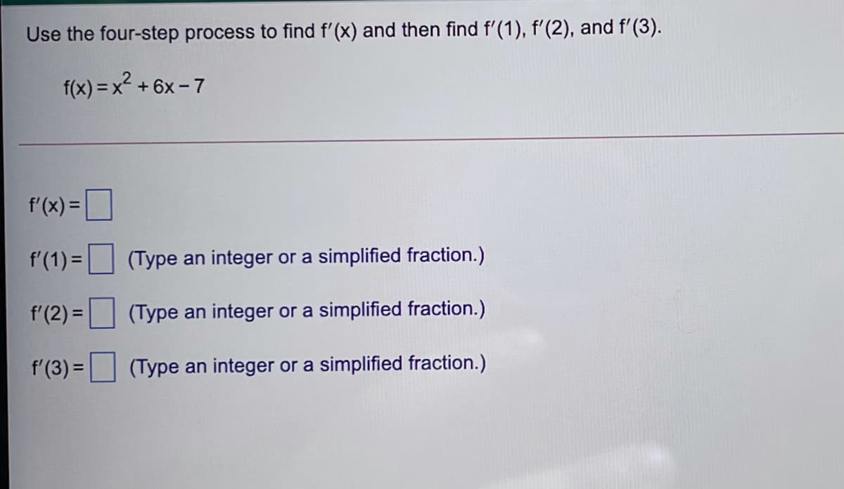 Use the four-step process to find f'(x) and then find f'(1), f'(2), and f'(3).
f(x) = x? + 6x - 7
f'(x) =|
f'(1) =
(Type an integer or a simplified fraction.)
f'(2) = (Type an integer or a simplified fraction.)
f'(3) = (Type an integer or a simplified fraction.)
