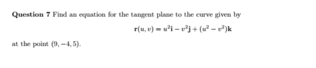 Question 7 Find an equation for the tangent plane to the curve given by
r(u, v) = u²i – v²j+ (u² – v²)k
at the point (9, –4, 5).
