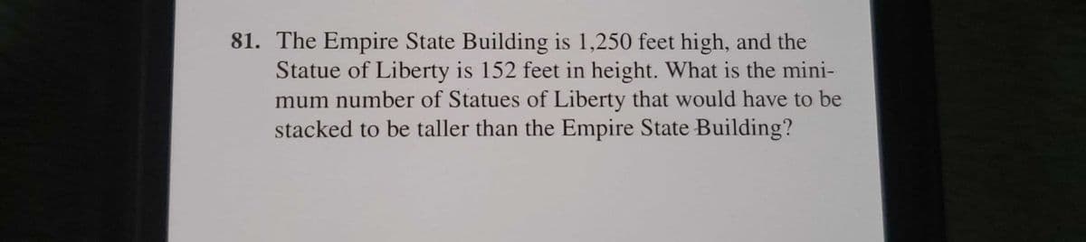 81. The Empire State Building is 1,250 feet high, and the
Statue of Liberty is 152 feet in height. What is the mini-
mum number of Statues of Liberty that would have to be
stacked to be taller than the Empire State Building?
