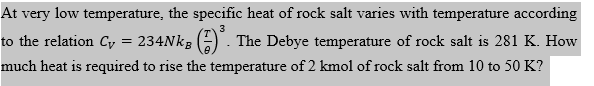 At very low temperature, the specific heat of rock salt varies with temperature according
3
to the relation Cy
234Nkg (6) . The Debye temperature of rock salt is 281 K. How
much heat is required to rise the temperature of 2 kmol of rock salt from 10 to 50 K?
