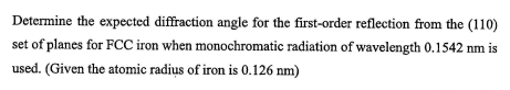Determine the expected diffraction angle for the first-order reflection from the (110)
set of planes for FCC iron when monochromatic radiation of wavelength 0.1542 nm is
used. (Given the atomic radius of iron is 0.126 nm)
