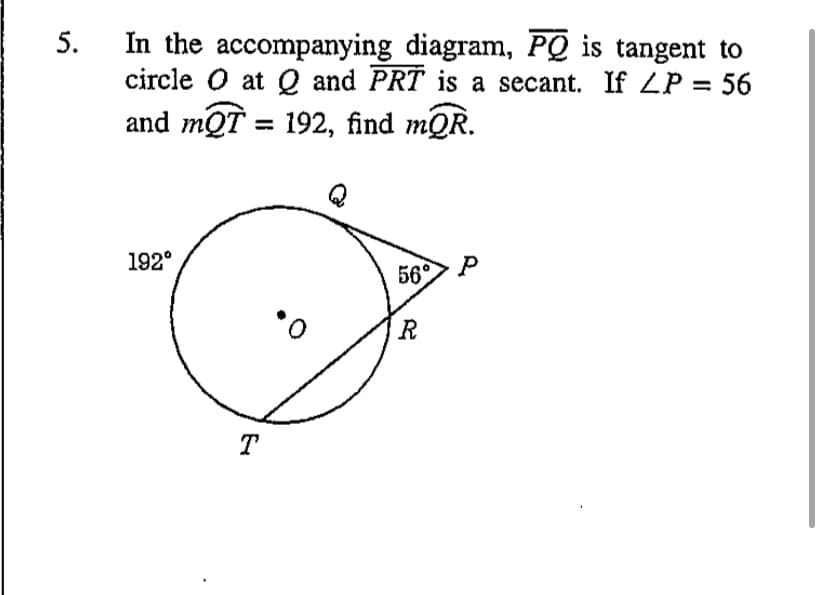 In the accompanying diagram, PQ is tangent to
circle O at Q and PRT is a secant. If ZP = 56
and mQT = 192, find mQR.
192°
56°
R
T
5.
