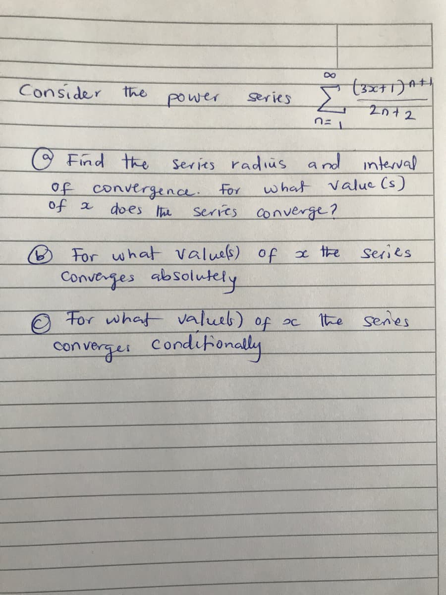 Consider the
series (3FT)A44
power
nニ」
O Find the
of convergence. For
Series radius
and interval
what value (s)
of a
does Ihe
Series converge?
O For what values) of x the
Converges absolutely
series
O For what valueb) of oc
Condifionally
the senes
converges
