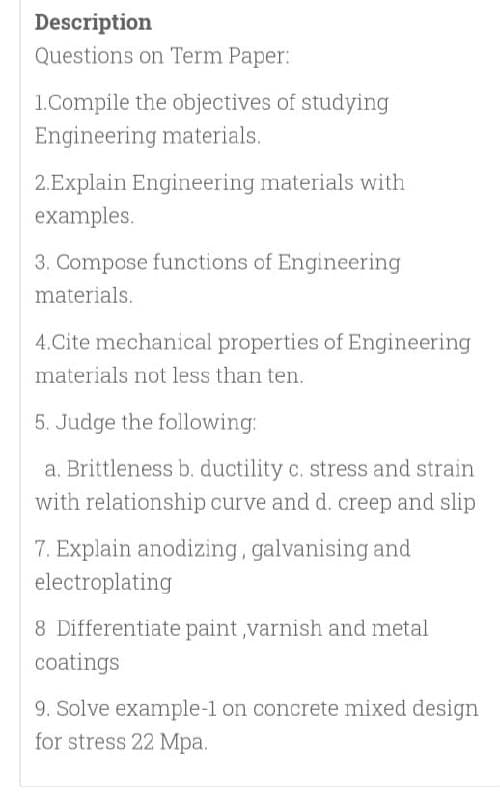 Description
Questions on Term Paper:
1.Compile the objectives of studying
Engineering materials.
2.Explain Engineering materials with
examples.
3. Compose functions of Engineering
materials.
4.Cite mechanical properties of Engineering
materials not less than ten.
5. Judge the following:
a. Brittleness b. ductility c. stress and strain
with relationship curve and d. creep and slip
7. Explain anodizing, galvanising and
electroplating
8 Differentiate paint ,varnish and metal
coatings
9. Solve example-1 on concrete mixed design
for stress 22 Mpa.

