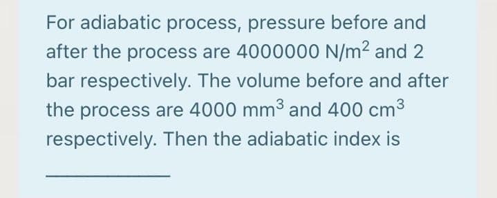 For adiabatic process, pressure before and
after the process are 4000000 N/m2 and 2
bar respectively. The volume before and after
the process are 4000 mm³ and 400 cm3
respectively. Then the adiabatic index is
